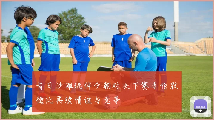 昔日沙滩玩伴今朝对决下赛季伦敦德比再续情谊与竞争