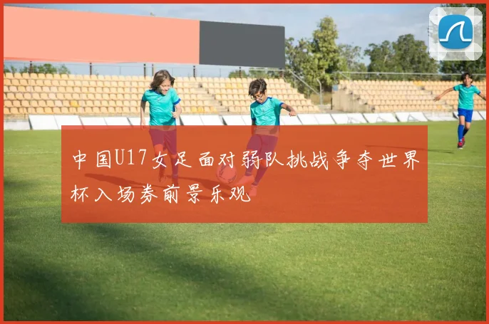 中国U17女足面对弱队挑战争夺世界杯入场券前景乐观
