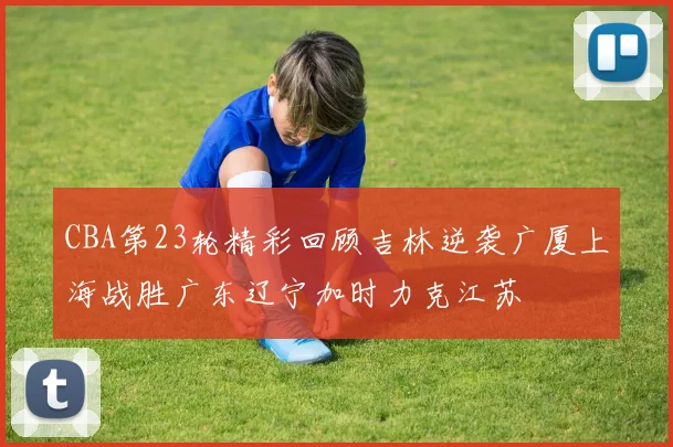 CBA第23轮精彩回顾吉林逆袭广厦上海战胜广东辽宁加时力克江苏