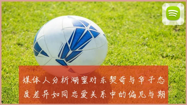 媒体人分析湖蜜对东契奇与华子态度差异如同恋爱关系中的偏见与期待