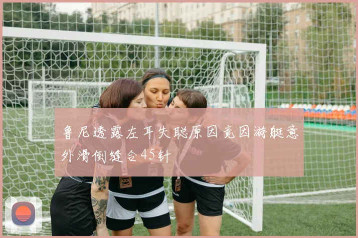 鲁尼透露左耳失聪原因竟因游艇意外滑倒缝合45针